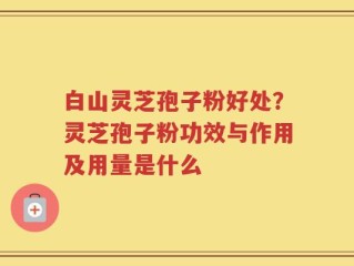 白山灵芝孢子粉好处？灵芝孢子粉功效与作用及用量是什么