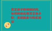 灵芝孢子粉辨别好的_如何辨别优质灵芝孢子粉：关键因素与购买建议
