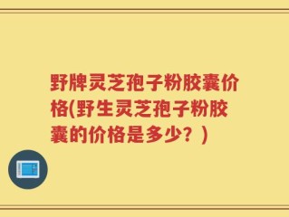 野牌灵芝孢子粉胶囊价格(野生灵芝孢子粉胶囊的价格是多少？)