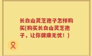 长白山灵芝孢子怎样购买(购买长白山灵芝孢子，让你健康无忧！)