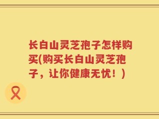 长白山灵芝孢子怎样购买(购买长白山灵芝孢子，让你健康无忧！)