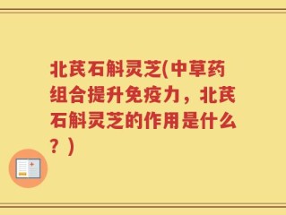 北芪石斛灵芝(中草药组合提升免疫力，北芪石斛灵芝的作用是什么？)