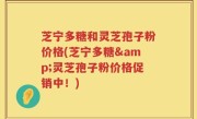 芝宁多糖和灵芝孢子粉价格(芝宁多糖&灵芝孢子粉价格促销中！)