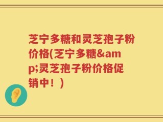 芝宁多糖和灵芝孢子粉价格(芝宁多糖&灵芝孢子粉价格促销中！)