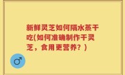新鲜灵芝如何隔水蒸干吃(如何准确制作干灵芝，食用更营养？)