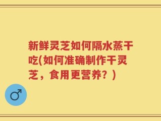 新鲜灵芝如何隔水蒸干吃(如何准确制作干灵芝，食用更营养？)