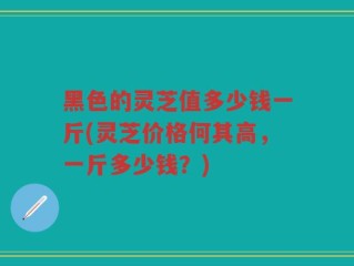 黑色的灵芝值多少钱一斤(灵芝价格何其高，一斤多少钱？)