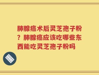 肺腺癌术后灵芝孢子粉？肺腺癌应该吃哪些东西能吃灵芝孢子粉吗