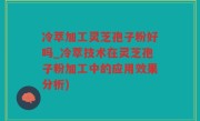 冷萃加工灵芝孢子粉好吗_冷萃技术在灵芝孢子粉加工中的应用效果分析)