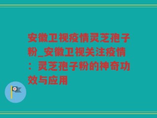 安徽卫视疫情灵芝孢子粉_安徽卫视关注疫情：灵芝孢子粉的神奇功效与应用