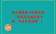 灵芝破壁孢子粉哪家卖_“优质灵芝破壁孢子粉，专业卖家推荐”)