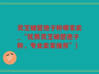 灵芝破壁孢子粉哪家卖_“优质灵芝破壁孢子粉，专业卖家推荐”)