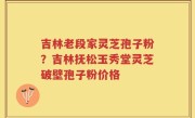 吉林老段家灵芝孢子粉？吉林抚松玉秀堂灵芝破壁孢子粉价格