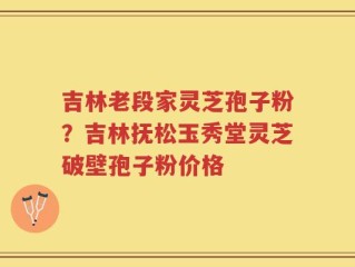 吉林老段家灵芝孢子粉？吉林抚松玉秀堂灵芝破壁孢子粉价格