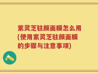 紫灵芝驻颜面膜怎么用(使用紫灵芝驻颜面膜的步骤与注意事项)