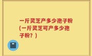 一斤灵芝产多少孢子粉(一斤灵芝可产多少孢子粉？)