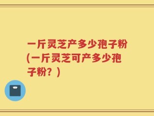一斤灵芝产多少孢子粉(一斤灵芝可产多少孢子粉？)