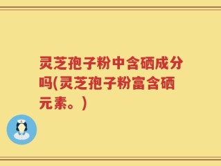 灵芝孢子粉中含硒成分吗(灵芝孢子粉富含硒元素。)