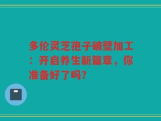 多伦灵芝孢子破壁加工：开启养生新篇章，你准备好了吗？