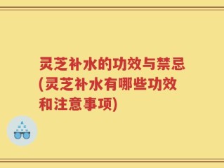 灵芝补水的功效与禁忌(灵芝补水有哪些功效和注意事项)