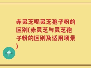 赤灵芝喝灵芝孢子粉的区别(赤灵芝与灵芝孢子粉的区别及适用场景)