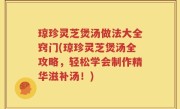 琼珍灵芝煲汤做法大全窍门(琼珍灵芝煲汤全攻略，轻松学会制作精华滋补汤！)