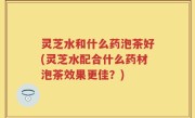 灵芝水和什么药泡茶好(灵芝水配合什么药材泡茶效果更佳？)