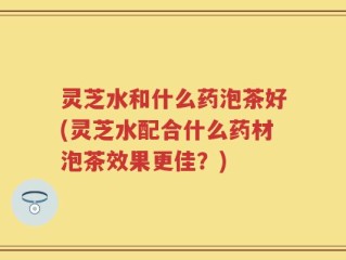 灵芝水和什么药泡茶好(灵芝水配合什么药材泡茶效果更佳？)