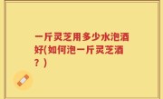 一斤灵芝用多少水泡酒好(如何泡一斤灵芝酒？)