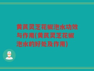 黄芪灵芝花椒泡水功效与作用(黄芪灵芝花椒泡水的好处及作用)