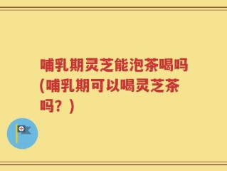 哺乳期灵芝能泡茶喝吗(哺乳期可以喝灵芝茶吗？)