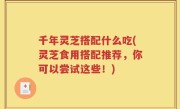 千年灵芝搭配什么吃(灵芝食用搭配推荐，你可以尝试这些！)