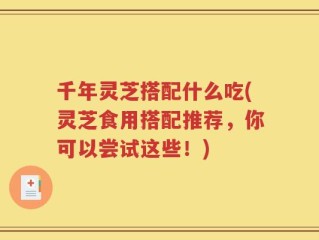 千年灵芝搭配什么吃(灵芝食用搭配推荐，你可以尝试这些！)