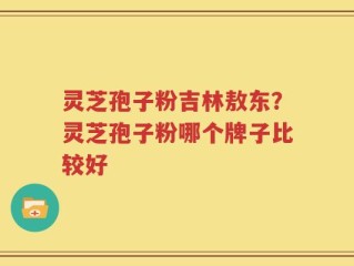 灵芝孢子粉吉林敖东？灵芝孢子粉哪个牌子比较好
