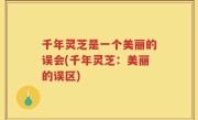 千年灵芝是一个美丽的误会(千年灵芝：美丽的误区)