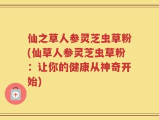 仙之草人参灵芝虫草粉(仙草人参灵芝虫草粉：让你的健康从神奇开始)