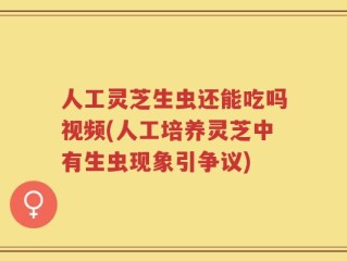 人工灵芝生虫还能吃吗视频(人工培养灵芝中有生虫现象引争议)