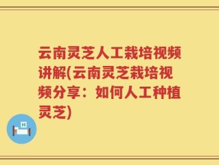 云南灵芝人工栽培视频讲解(云南灵芝栽培视频分享：如何人工种植灵芝)