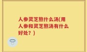 人参灵芝熬什么汤(用人参和灵芝熬汤有什么好处？)