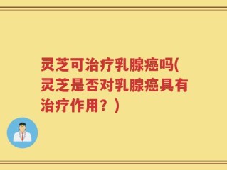 灵芝可治疗乳腺癌吗(灵芝是否对乳腺癌具有治疗作用？)
