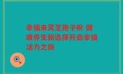 幸福来灵芝孢子粉 健康养生新选择开启幸福活力之旅