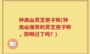 钟南山灵芝孢子粉(钟南山推荐的灵芝孢子粉，你喝过了吗？)