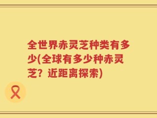 全世界赤灵芝种类有多少(全球有多少种赤灵芝？近距离探索)
