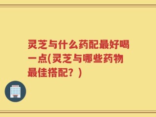 灵芝与什么药配最好喝一点(灵芝与哪些药物最佳搭配？)