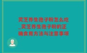 灵芝养生孢子粉怎么吃_灵芝养生孢子粉的正确食用方法与注意事项