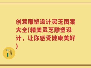 创意雕塑设计灵芝图案大全(精美灵芝雕塑设计，让你感受健康美好)