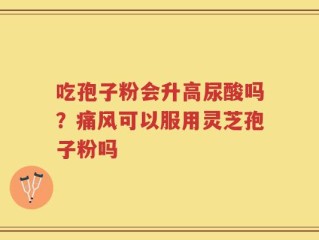 吃孢子粉会升高尿酸吗？痛风可以服用灵芝孢子粉吗