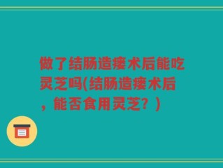 做了结肠造瘘术后能吃灵芝吗(结肠造瘘术后，能否食用灵芝？)