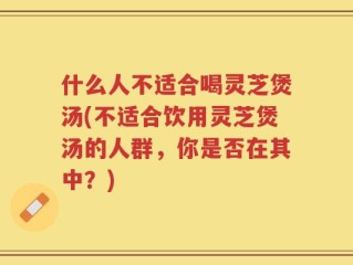 什么人不适合喝灵芝煲汤(不适合饮用灵芝煲汤的人群，你是否在其中？)