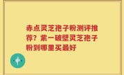 赤点灵芝孢子粉测评推荐？紫一破壁灵芝孢子粉到哪里买最好